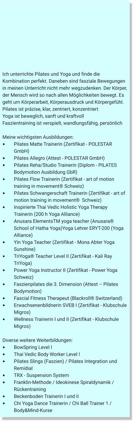 Ich unterrichte Pilates und Yoga und finde die Kombination perfekt. Daneben sind fasziale Bewegungen in meinen Unterricht nicht mehr wegzudenken. Der Körper, der Mensch wird so nach allen Möglichkeiten bewegt. Es geht um Körperarbeit, Körperausdruck und Körpergefühl.  Pilates ist präzise, klar, zentriert, konzentriert  Yoga ist beweglich, sanft und kraftvoll  Faszientraining ist verspielt, wandlungsfähig, persönlich  Meine wichtigsten Ausbildungen: •	Pilates Matte Trainerin (Zertifikat - POLESTAR GmbH)  •	Pilates Allegro (Attest - POLESTAR GmbH)    •	Pilates Reha/Studio Trainerin (Diplom - PILATES Bodymotion Ausbildung GbR)  •	Pilates Flow Trainerin (Zertifikat - art of motion training in movement® Schweiz) •	Pilates Schwangerschaft Trainerin (Zertifikat - art of motion training in movement®  Schweiz) •	Inspirierte Thai Vedic Holistic Yoga Therapy Trainerin (200 h Yoga Alliance) •	Anusara ElementsTM yoga teacher (Anusara® School of Hatha Yoga)Yoga Lehrer ERYT-200 (Yoga Alliance) •	Yin Yoga Teacher (Zertifikat - Mona Abter Yoga Sunshine) •	TriYoga® Teacher Level II (Zertifikat - Kali Ray TriYoga) •	Power Yoga Instructor II (Zertifikat - Power Yoga Schweiz)  •	Faszienpilates die 3. Dimension (Attest – Pilates Bodymotion) •	Fascial Fitness Therapeut (Blackroll® Switzerland) •	Erwachsenenbildnerin SVEB I (Zertifikat - Klubschule Migros) •	Wellness Trainerin I und II (Zertifikat - Klubschule Migros)  Diverse weitere Weiterbildungen: •	BowSpring Level I •	Thai Vedic Body Worker Level I •	Pilates Slings (Faszien) / Pilates Integration und 	Remidial •	TRX - Suspension System •	Franklin-Methode / Ideokinese Spiraldynamik / 	Rückentraining •	Beckenboden Trainerin I und II •	Chi Yoga Dance Trainerin / Chi Ball Trainer 1 / 	Body&Mind-Kurse